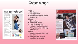 Contents page
Similar:
• Title placement
• Picture placement
• Stories on the same side and the
same amount.
Different:
• Colour scheme
• Page number position
• I have social media links
• I included a note from the editor.
• Put my issue number on this page
not front cover.
Develop:
• Maybe have a bigger picture and
less stories
• Put my picture on an actual
background not just white.
 