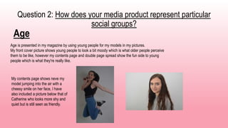 Question 2: How does your media product represent particular
social groups?
Age
Age is presented in my magazine by using young people for my models in my pictures.
My front cover picture shows young people to look a bit moody which is what older people perceive
them to be like, however my contents page and double page spread show the fun side to young
people which is what they're really like.
My contents page shows neve my
model jumping into the air with a
cheesy smile on her face, I have
also included a picture below that of
Catherine who looks more shy and
quiet but is still seen as friendly.
 
