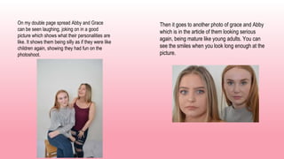 On my double page spread Abby and Grace
can be seen laughing, joking on in a good
picture which shows what their personalities are
like. It shows them being silly as if they were like
children again, showing they had fun on the
photoshoot.
Then it goes to another photo of grace and Abby
which is in the article of them looking serious
again, being mature like young adults. You can
see the smiles when you look long enough at the
picture.
 
