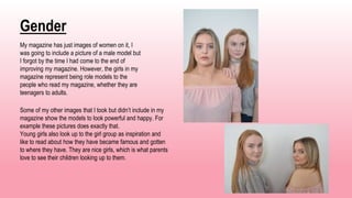 Gender
My magazine has just images of women on it, I
was going to include a picture of a male model but
I forgot by the time I had come to the end of
improving my magazine. However, the girls in my
magazine represent being role models to the
people who read my magazine, whether they are
teenagers to adults.
Some of my other images that I took but didn’t include in my
magazine show the models to look powerful and happy. For
example these pictures does exactly that.
Young girls also look up to the girl group as inspiration and
like to read about how they have became famous and gotten
to where they have. They are nice girls, which is what parents
love to see their children looking up to them.
 