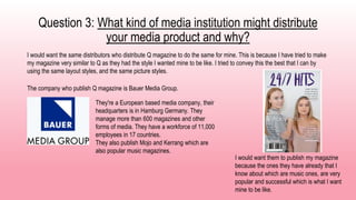 Question 3: What kind of media institution might distribute
your media product and why?
I would want the same distributors who distribute Q magazine to do the same for mine. This is because I have tried to make
my magazine very similar to Q as they had the style I wanted mine to be like. I tried to convey this the best that I can by
using the same layout styles, and the same picture styles.
The company who publish Q magazine is Bauer Media Group.
They're a European based media company, their
headquarters is in Hamburg Germany. They
manage more than 600 magazines and other
forms of media. They have a workforce of 11,000
employees in 17 countries.
They also publish Mojo and Kerrang which are
also popular music magazines.
I would want them to publish my magazine
because the ones they have already that I
know about which are music ones, are very
popular and successful which is what I want
mine to be like.
 