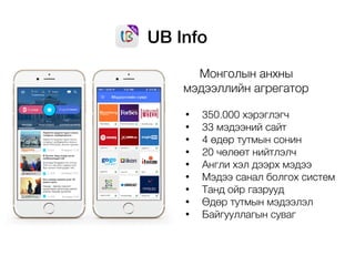 UB Info
Монголын анхны
мэдээллийн агрегатор
• 350.000 хэрэглэгч
• 33 мэдээний сайт
• 4 өдөр тутмын сонин
• 20 чөлөөт нийтлэлч
• Англи хэл дээрх мэдээ
• Мэдээ санал болгох систем
• Танд ойр газрууд
• Өдөр тутмын мэдээлэл
• Байгууллагын суваг
 