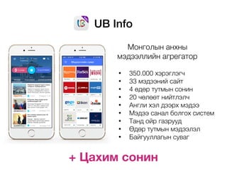 UB Info
Монголын анхны
мэдээллийн агрегатор
• 350.000 хэрэглэгч
• 33 мэдээний сайт
• 4 өдөр тутмын сонин
• 20 чөлөөт нийтлэлч
• Англи хэл дээрх мэдээ
• Мэдээ санал болгох систем
• Танд ойр газрууд
• Өдөр тутмын мэдээлэл
• Байгууллагын суваг
+ Цахим сонин
 