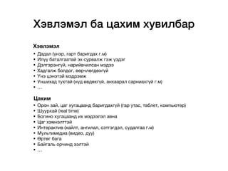 Хэвлэмэл ба цахим хувилбар
• Дадал (үнэр, гарт баригдах г.м)

• Илүү баталгаатай эх сурвалж гэж үздэг 

• Дэлгэрэнгүй, нарийвчилсан мэдээ 

• Хадгалж болдог, өөрчлөгдөхгүй

• Үнэ цэнэтэй мэдрэмж

• Уншихад тухтай (нүд өвдөхгүй, анхаарал сарниахгүй г.м)

• …

• Орон зай, цаг хугацаанд баригдахгүй (гар утас, таблет, компьютер) 

• Шуурхай (real time)

• Богино хугацаанд их мэдээлэл авна

• Цаг хэмнэлттэй

• Интерактив (хайлт, ангилал, сэтгэгдэл, судалгаа г.м)

• Мультимедиа (видео, дуу) 

• Өртөг бага

• Байгаль орчинд ээлтэй

• …
Хэвлэмэл
Цахим
 