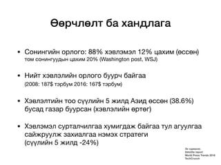 Өөрчлөлт ба хандлага
• Сонингийн орлого: 88% хэвлэмэл 12% цахим (өссөн)
том сонингуудын цахим 20% (Washington post, WSJ)

• Нийт хэвлэлийн орлого буурч байгаа
(2008: 187$ тэрбум 2016: 167$ тэрбум) 

• Хэвлэлтийн тоо сүүлийн 5 жилд Азид өссөн (38.6%)
бусад газар буурсан (хэвлэлийн өртөг)

• Хэвлэмэл сурталчилгаа хумигдаж байгаа тул агуулгаа
сайжруулж захиалгаа нэмэх стратеги
(сүүлийн 5 жилд -24%)
Эх сурвалж:
Deloitte report
World Press Trends 2016
TechCrunch
 