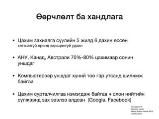 Өөрчлөлт ба хандлага
• Цахим захиалга сүүлийн 5 жилд 6 дахин өссөн
хөгжингүй оронд харьцангуй удаан

• АНУ, Канад, Австрали 70%-80% цахимаар сонин
уншдаг

• Kомпьютерээр уншдаг хүний тоо гар утсанд шилжиж
байгаа

• Цахим сурталчилгаа нэмэгдэж байгаа ч олон нийтийн
сүлжээнд зах зээлээ алдсан (Google, Facebook)
Эх сурвалж:
Deloitte report
World Press Trends 2016
TechCrunch
 