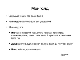Монголд
• Цахимаар унших тоо өсөж байна

• Нийт мэдээний 40%-50% огт уншдаггүй

• Шинэ агуулга 

• Их: танин мэдэхүй, хувь хүний хөгжил, технологи,
шинжлэх ухаан, кино, сонирхолтой ярилцлага, зөвлөгөө,
блог г.м

• Дунд: улс төр, эдийн засаг, дэлхий дахинд (тогтсон бүлэг)

• Бага: нийгэм, сурталчилгаа
Эх сурвалж:
UB Info
 
