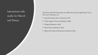 Marvel has released 60 video games since 2009 (when Disney bought Marvel). Top 5
best marvel video games are:
• Lego Marvel Super Heroes (released in 2013)
• X-Men Origins: Wolverine (Released in 2009)
• Deadpool (Released in 2013)
• Marvel Heroes (Released in 2016)
• Spider-Man: Shattered Dimensions (Released in 2010)
Interactions with
media for Marvel
and Disney
 