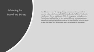 Marvel Comics is one of the major publishing companies producing comic book
properties today, rivalled primarily by DC Comics. Founded by Martin Goodman in
1939, five years after the establishment of DC, the company was initially known as
Timely Comics, and later Atlas. By 1961, however, following experimentation with
science fiction and funny animal characters, the line was relaunched as Marvel (taking
its name from one of their earliest comic titles), and re-focused on superheroes.
Publishing for
Marvel and Disney
 