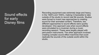 Sound effects
for early
Disney films
Recording equipment was extremely large and heavy,
in the 1920's and 1930's, making it impossible to take
outside of the studio to record real life sounds. Studios
were forced to invent new approaches to creating
sound for their animated content. Therefore, two
different approaches to sound effects were quickly
developed. One approach was when sound effects
were simulated by a musician during a music
recording session. These were largely played with
percussion instruments. The other approach involved
creating complex sound effect machines that could
replicate the sounds of the outside world within the
studio.
 