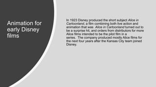 Animation for
early Disney
films
In 1923 Disney produced the short subject Alice in
Cartoonland, a film combining both live action and
animation that was Alice in Cartoonland turned out to
be a surprise hit, and orders from distributors for more
Alice films intended to be the pilot film in a
series. The company produced mostly Alice films for
the next four years after the Kansas City team joined
Disney.
 