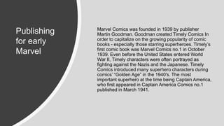 Marvel Comics was founded in 1939 by publisher
Martin Goodman. Goodman created Timely Comics In
order to capitalize on the growing popularity of comic
books - especially those starring superheroes. Timely’s
first comic book was Marvel Comics no.1 in October
1939. Even before the United States entered World
War II, Timely characters were often portrayed as
fighting against the Nazis and the Japanese. Timely
Comics introduced many superhero characters during
comics’ “Golden Age” in the 1940's. The most
important superhero at the time being Captain America,
who first appeared in Captain America Comics no.1
published in March 1941.
Publishing
for early
Marvel
 