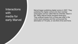 Marvel began publishing digital comics in 2007. They
published the digital comics onto their member
subscription service called Marvel Unlimited. Back in
the 1990's Marvel barely escaped bankrupcy.
They suffered losses from a three-year slide in the
comic book business and then announced the
elimination of 115 jobs, or one-third of its work force.
Interactions
with
media for
early Marvel
 