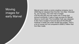 Marvel were mainly a comic-creating company, but in
2008 Marvel released their first film: Iron Man. Directed
by Jon Favreau, Iron man had a budget
of $140,000,000 and has made over 4 times that
amount worldwide. It was a huge success for Marvel.
About a month later The Incredible Hulk was released.
It also had a budget of around about $140,000,000,
however it made just under double the budget. That is
a lot of money but not compared to $585.2 million that
Iron Man made.
Moving
images for
early Marvel
 