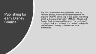 Publishing for
early Disney
Comics
The first Disney comic was published 1955, by
Romano Scarpa, called The Delta Dimension. He
explains what the comic strip in this quote: “It’s taking
a look at the very large history of Mickey Mouse and
Donald Duck from around the world,” he continued, “
bringing it back and putting it in a ‘best of’ package for
North America.” Disney published this book
themselves.
 