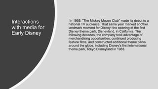 Interactions
with media for
Early Disney
In 1955, "The Mickey Mouse Club" made its debut to a
national TV audience. That same year marked another
landmark moment for Disney: the opening of the first
Disney theme park, Disneyland, in California. The
following decades, the company took advantage of
merchandising opportunities, continued producing
feature films, and constructed additional theme parks
around the globe, including Disney's first international
theme park, Tokyo Disneyland in 1983.
 