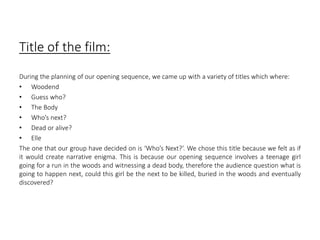 Title of the film: 
During the planning of our opening sequence, we came up with a variety of titles which where: 
• Woodend 
• Guess who? 
• The Body 
• Who’s next? 
• Dead or alive? 
• Elle 
The one that our group have decided on is ‘Who’s Next?’. We chose this title because we felt as if 
it would create narrative enigma. This is because our opening sequence involves a teenage girl 
going for a run in the woods and witnessing a dead body, therefore the audience question what is 
going to happen next, could this girl be the next to be killed, buried in the woods and eventually 
discovered? 
 