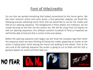 Font of title/credits 
For our font we wanted something that looked conventional to the horror genre. We 
did some research online and came across a font generator website, we found the 
following pictures exhibiting horror fonts that we would like to use for the credits and 
title of our opening sequence. The background in these photos are irrelevant, we are 
simply focusing on the font not the colours etc. We will be using Final Cut Express to 
edit our opening sequences, this software contains hundreds of fonts so hopefully we 
will find be able to find one that is similar to the ones below. 
Before the opening sequence even begins we will show the company logo then when 
the sequence starts we were thinking of having the credits appearing on screen as the 
action is taking place: Sarah leaving her house and walking to the woods. Then at the 
very end of the opening sequence the screen is going to cut to black and the title is 
going to appear on screen and then fade out. 
 