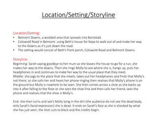 Location/Setting/Storyline 
Location/Setting: 
• Belmont Downs, a wooded area that spreads into Banstead. 
• Cotswold Road in Belmont- using Beth’s house for Naya to walk out of and make her way 
to the Downs as it’s just down the road. 
• The setting would consist of Beth’s front porch, Cotswold Road and Belmont Downs. 
Storyline: 
Beginning: Sarah saying goodbye to her mum as she leaves the house to go for a run, she 
makes her way to the downs. Then she rings Molly to see where she is, hangs up, puts her 
headphones in and continues to make her way to the usual place that they meet. 
Middle: she jogs to the place that she meets, takes out her headphones and finds that Molly’s 
not there, so she calls her and hears her phone ringing then realises that Molly’s phone is on 
the ground but Molly is nowhere to be seen. She then comes across a shoe as she backs up 
into it after falling to the floor or she sees the shoe first and then calls her friend, sees the 
phone and realises that the shoe is Molly’s. 
End: she then turns and see’s Molly lying in the dirt (the audience do not see the dead body, 
only Sarah’s facial expression) she is dead. It ends on Sarah’s face as she is shocked by what 
she has just seen, the shot cuts to black and the credits begin. 
 