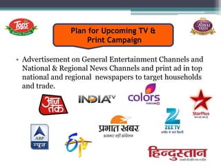 Plan for Upcoming TV &
Print Campaign
• Advertisement on General Entertainment Channels and
National & Regional News Channels and print ad in top
national and regional newspapers to target households
and trade.
 