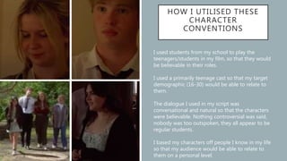 HOW I UTILISED THESE
CHARACTER
CONVENTIONS
I used students from my school to play the
teenagers/students in my film, so that they would
be believable in their roles.
I used a primarily teenage cast so that my target
demographic (16-30) would be able to relate to
them.
The dialogue I used in my script was
conversational and natural so that the characters
were believable. Nothing controversial was said,
nobody was too outspoken, they all appear to be
regular students.
I based my characters off people I know in my life
so that my audience would be able to relate to
them on a personal level.
 