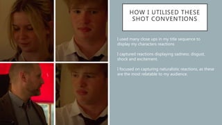 HOW I UTILISED THESE
SHOT CONVENTIONS
I used many close ups in my title sequence to
display my characters reactions
I captured reactions displaying sadness, disgust,
shock and excitement.
I focused on capturing naturalistic reactions, as these
are the most relatable to my audience.
 