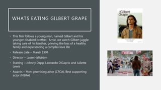 WHATS EATING GILBERT GRAPE
• This film follows a young man, named Gilbert and his
younger disabled brother, Arnie, we watch Gilbert juggle
taking care of his brother, grieving the loss of a healthy
family and experiencing a complex love life
• Release date – March 1994
• Director – Lasse Hallström
• Starring – Johnny Depp, Leonardo DiCaprio and Juliette
Lewis
• Awards – Most promising actor (CFCA), Best supporting
actor (NBRA)
 
