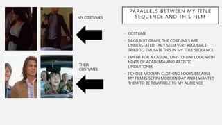 PARALLELS BETWEEN MY TITLE
SEQUENCE AND THIS FILM
• COSTUME
• IN GILBERT GRAPE, THE COSTUMES ARE
UNDERSTATED, THEY SEEM VERY REGULAR, I
TRIED TO EMULATE THIS IN MY TITLE SEQUENCE
• I WENT FOR A CASUAL, DAY-TO-DAY LOOK WITH
HINTS OF ACADEMIA AND ARTISTIC
UNDERTONES
• I CHOSE MODERN CLOTHING LOOKS BECAUSE
MY FILM IS SET IN MODERN DAY AND I WANTED
THEM TO BE RELATABLE TO MY AUDIENCE
MY COSTUMES
THEIR
COSTUMES
 