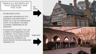PARALLELS BETWEEN MY
TITLE SEQUENCE AND
THIS FILM
• ESTABLISHING SHOTS
• A SIMILARITY BETWEEN MY TITLE
SEQUENCE AND DEAD POET’S
SOCIETY IS A USE OF ESTABLISHING
SHOTS TO ESTABLISH THE DARK,
ACADEMIC UNDERONES OF MY
SEQUENCE
• IN DEAD POET’S SOCIETY THEY USE
A SERIES OF ESTABLISHING SHOTS
TO DISPLAY THE SCHOOL SETTING
OF THE FILM, I EMULATED THIS BY
SHOWING MY AUDIENCE THE
HOUSE WHERE THE FILM WOULD BE
PRIMARILY SET
MY
SHOT
THEIR SHOT
 