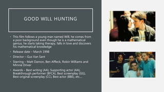 GOOD WILL HUNTING
• This film follows a young man named Will, he comes from
a poor background even though he is a mathematical
genius, he starts taking therapy, falls in love and discovers
his mathematical knowledge
• Release date – March 1998
• Director – Gus Van Sant
• Starring – Matt Damon, Ben Affleck, Robin Williams and
Minnie Driver
• Awards – Best writing (AA), Supporting actor (AA),
Breakthrough performer (BFCA), Best screenplay (GG),
Best original screenplay (CC), Best actor (BBE), etc.…
 