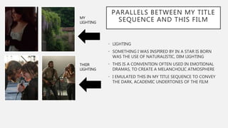 PARALLELS BETWEEN MY TITLE
SEQUENCE AND THIS FILM
• LIGHTING
• SOMETHING I WAS INSPIRED BY IN A STAR IS BORN
WAS THE USE OF NATURALISTIC, DIM LIGHTING
• THIS IS A CONVENTION OFTEN USED IN EMOTIONAL
DRAMAS, TO CREATE A MELANCHOLIC ATMOSPHERE
• I EMULATED THIS IN MY TITLE SEQUENCE TO CONVEY
THE DARK, ACADEMIC UNDERTONES OF THE FILM
MY
LIGHTING
THEIR
LIGHTING
 