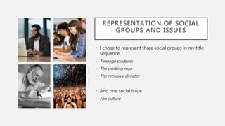 REPRESENTATION OF SOCIAL
GROUPS AND ISSUES
• I chose to represent three social groups in my title
sequence
• Teenage students
• The working man
• The reclusive director
• And one social issue
• Fan culture
 
