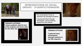 REPRESENTATION OF SOCIAL
GROUPS - STUDENTS/TEENAGERS
One social group I chose to
represent was teenagers/students
I represented these through
stereotypes, such as clothing,
appearance and attitude
TEENAGE CLOTHING –
I chose academic style for two
of the students and street-style
for the other two
TEENAGE ATTITUDE
I captured many
stereotypical
teenage reactions in
my title sequence
 