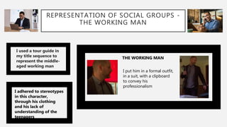 REPRESENTATION OF SOCIAL GROUPS -
THE WORKING MAN
I used a tour guide in
my title sequence to
represent the middle-
aged working man
I adhered to stereotypes
in this character,
through his clothing
and his lack of
understanding of the
teenagers
THE WORKING MAN
I put him in a formal outfit,
in a suit, with a clipboard
to convey his
professionalism
 