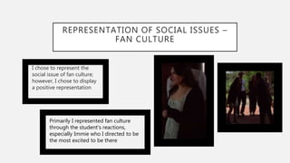 REPRESENTATION OF SOCIAL ISSUES –
FAN CULTURE
I chose to represent the
social issue of fan culture;
however, I chose to display
a positive representation
Primarily I represented fan culture
through the student's reactions,
especially Immie who I directed to be
the most excited to be there
 