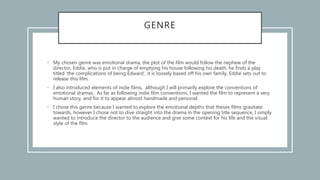 GENRE
• My chosen genre was emotional drama, the plot of the film would follow the nephew of the
director, Eddie, who is put in charge of emptying his house following his death, he finds a play
titled ‘the complications of being Edward’, it is loosely based off his own family, Eddie sets out to
release this film.
• I also introduced elements of indie films, although I will primarily explore the conventions of
emotional dramas. As far as following indie film conventions, I wanted the film to represent a very
human story, and for it to appear almost handmade and personal
• I chose this genre because I wanted to explore the emotional depths that theses films gravitate
towards, however I chose not to dive straight into the drama in the opening title sequence, I simply
wanted to introduce the director to the audience and give some context for his life and the visual
style of the film.
 