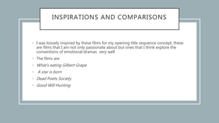 INSPIRATIONS AND COMPARISONS
• I was loosely inspired by these films for my opening title sequence concept, these
are films that I am not only passionate about but ones that I think explore the
conventions of emotional dramas very well
• The films are
• What’s eating Gilbert Grape
• A star is born
• Dead Poets Society
• Good Will Hunting
 