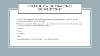 DID I FOLLOW OR CHALLENGE
CONVENTIONS?
• I chose to primarily follow the conventions of emotional drama movies, I felt that all the
conventions would suit my title sequence
• With only two minutes of title sequence, I was not able to convey every convention, so I simply
focused on the four primary conventions, being…
• Costume
• Settings
• Characters
• Shots
• I have also included lighting although I have not focused on it
 