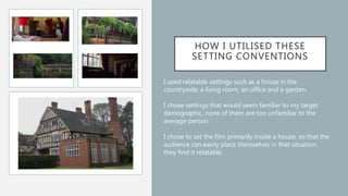 HOW I UTILISED THESE
SETTING CONVENTIONS
I used relatable settings such as a house in the
countryside, a living room, an office and a garden.
I chose settings that would seem familiar to my target
demographic, none of them are too unfamiliar to the
average person.
I chose to set the film primarily inside a house, so that the
audience can easily place themselves in that situation,
they find it relatable.
 