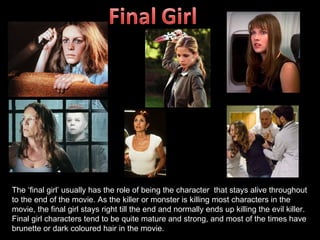 The ‘final girl’ usually has the role of being the character that stays alive throughout
to the end of the movie. As the killer or monster is killing most characters in the
movie, the final girl stays right till the end and normally ends up killing the evil killer.
Final girl characters tend to be quite mature and strong, and most of the times have
brunette or dark coloured hair in the movie.
 