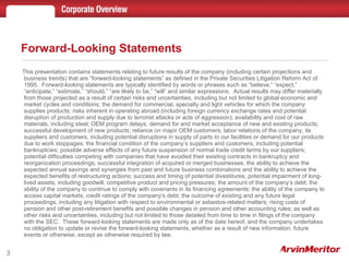This presentation contains statements relating to future results of the company (including certain projections and business trends) that are “forward-looking statements” as defined in the Private Securities Litigation Reform Act of 1995.  Forward-looking statements are typically identified by words or phrases such as “believe,” “expect,” “anticipate,” “estimate,” “should,” “are likely to be,” “will” and similar expressions.  Actual results may differ materially from those projected as a result of certain risks and uncertainties, including but not limited to global economic and market cycles and conditions; the demand for commercial, specialty and light vehicles for which the company supplies products; risks inherent in operating abroad (including foreign currency exchange rates and potential disruption of production and supply due to terrorist attacks or acts of aggression); availability and cost of raw materials, including steel; OEM program delays; demand for and market acceptance of new and existing products; successful development of new products; reliance on major OEM customers; labor relations of the company, its suppliers and customers, including potential disruptions in supply of parts to our facilities or demand for our products due to work stoppages; the financial condition of the company’s suppliers and customers, including potential bankruptcies; possible adverse effects of any future suspension of normal trade credit terms by our suppliers; potential difficulties competing with companies that have avoided their existing contracts in bankruptcy and reorganization proceedings; successful integration of acquired or merged businesses; the ability to achieve the expected annual savings and synergies from past and future business combinations and the ability to achieve the expected benefits of restructuring actions; success and timing of potential divestitures; potential impairment of long-lived assets, including goodwill; competitive product and pricing pressures; the amount of the company’s debt; the ability of the company to continue to comply with covenants in its financing agreements; the ability of the company to access capital markets; credit ratings of the company’s debt; the outcome of existing and any future legal proceedings, including any litigation with respect to environmental or asbestos-related matters; rising costs of pension and other post-retirement benefits and possible changes in pension and other accounting rules; as well as other risks and uncertainties, including but not limited to those detailed from time to time in filings of the company with the SEC.  These forward-looking statements are made only as of the date hereof, and the company undertakes no obligation to update or revise the forward-looking statements, whether as a result of new information, future events or otherwise, except as otherwise required by law. Forward-Looking Statements 