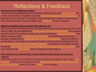 Reflections & FeedbackWhat would you do differently next time?I would do many things differently next time. Next time I would make sure that I structure my time well so that I would not miss any deadlines. I would also attend the Media Studies after college sessions at least twice a week to help with my knowledge of Adobe Photoshop and InDesign. I would make sure that if I did not understand or know something I would ask for help so I could understand. What kind of feedback did you get that might influence you?From my evaluation and feedback given by my target audience there are quite a few things that I would change. Firstly, I got some feedback that my front cover somehow looked like a poster – this is because the cover lines are in line, same font, same colour and sizes. Next time, I would change the fonts of the different cover lines and let my main story be bold and bigger so it would stand out from the rest. Secondly, I evaluated that my contents page did not have a professional look. It did not look like and was not similar to content pages of my research, therefore, next time to get a professional look I will section the contents of the magazine to different categories – this will also be user friendly. Feedback showed that the image that I used on my contents page was too big and it needed more pictures. Next time I would use a few more pictures, which will appeal to my target audience. What aspects of your understanding of Adobe Photoshop and InDesign do you need to improve?I started this course with no understanding of Adobe Photoshop and InDesign. To date, I have a basic knowledge on how to use this programs. I am now able to edit a photo in Adobe Photoshop and  edit text in Adobe InDesign however, I will need to improve on this knowledge. 