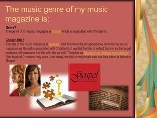 The music genre of my music magazine is:Genre? The genre of my music magazine is Gospel which is associated with Christianity.Chosen title? The title of my music magazine is Genesis. I felt this would be an appropriate name for my music magazine as Gospel is associated with Christianity, I wanted the title to reflect this link so the target audience will associate the title with this as well. Therefore as Genesis has religious connotations (first book of Christians holy book – the bible), the title is then linked with this idea which is linked to Gospel. 