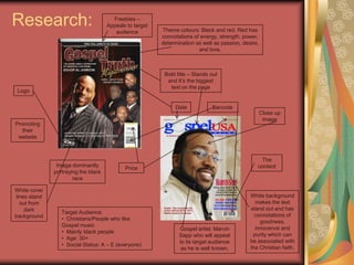 Research:Freebies – Appeals to target audienceTheme colours: Black and red. Red has connotations of energy, strength, power, determination as well as passion, desire, and love.Bold title – Stands out and it’s the biggest text on the pageLogoBarcodeDateClose up imagePromoting their websiteThe contentImage dominantly portraying the black racePriceWhite cover lines stand out from dark background White background makes the text stand out and has connotations of goodness, innocence and purity which can be associated with the Christian faith.Target Audience:   Christians/People who like Gospel music