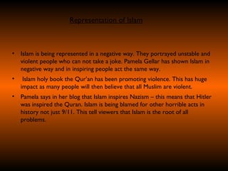Islam is being represented in a negative way. They portrayed unstable and violent people who can not take a joke. Pamela Gellar has shown Islam in negative way and in inspiring people act the same way.  Islam holy book the Qur’an has been promoting violence. This has huge impact as many people will then believe that all Muslim are violent. Pamela says in her blog that Islam inspires Nazism – this means that Hitler was inspired the Quran. Islam is being blamed for other horrible acts in history not just 9/11. This tell viewers that Islam is the root of all problems. Representation of Islam 