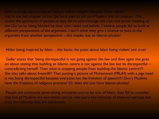 Islam is being represented as being a violent religion because Gellar states  that in the last chapter of the Qur’an it says to kill non-Muslims and to conquer. This shows the ignorance of people as they fail to acknowledge the true and actual meaning of the Qur’an by being blinded by their own views and beliefs. I believe people fail to look at  different perspectives of the argument. I don’t think they give a chance to look at the argument from another perspective – this maybe due to Islamic-phobia?  Hitler being inspired by Islam – this backs the point about Islam being violent and cruel Gellar states that ‘being disrespectful is not going against the law and then again she goes on about stating that building an Islamic centre is not against the law but its disrespectful –  contradicting herself. Then what is stopping people from building the Islamic centre??? She also talks about freewill?? That putting a picture of Muhammed (PBUH) with a pigs head is not being disrespectful because everyone has the freedom of speech??? Don’t Muslims have the freedom of religious practice? Or does she just have Islamic-phobia? People are constantly generalising extremist acts to be acts of Islam; they fail to consider that not all Muslims are extremists and its only just a few minority of them-or perhaps less then the minority that are extremists   