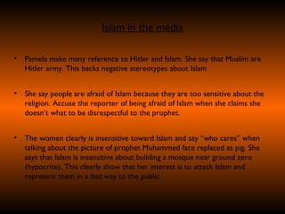 Islam in the media Pamela make many reference to Hitler and Islam. She say that Muslim are Hitler army. This backs negative stereotypes about Islam She say people are afraid of Islam because they are too sensitive about the religion. Accuse the reporter of being afraid of Islam when she claims she doesn’t what to be disrespectful to the prophet. The women clearly is insensitive toward Islam and say “who cares” when talking about the picture of prophet Muhammed face replaced as pig. She says that Islam is insensitive about building a mosque near ground zero (hypocrite). This clearly show that her interest is to attack Islam and represent them in a bad way to the public.  