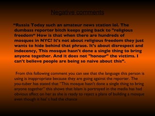 Negative comments “ Russia Today such an amateur news station lol. The dumbass reporter bitch keeps going back to "religious freedom“ How is that when there are hundreds of mosques in NYC? It's not about religious freedom they just wants to hide behind that phrase. It's about disrespect and indecency, This mosque hasn't done a single thing to bring anyone together. And it does not "honour" the victims. I can't believe people are being so naive about this”. From this following comment you can see that the language this person is using is inappropriate because they are going against the reporter. The you-tuber has stated that “This mosque hasn't done a single thing to bring anyone together” this shows that Islam is portrayed in the media has had obvious affect on her as she is ready to reject a plans of building a mosque even though it has' t had the chance  