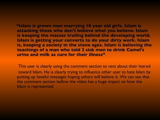 “ Islam is grown men marrying 10 year old girls. Islam is attacking those who don't believe what you believe. Islam is keeping the masses trailing behind the developing world. Islam is getting your converts to do your dirty work. Islam is, keeping a society in the stone ages. Islam is believing the teachings of a man who told 2 sick men to drink Camel's urine and milk as cure for their illness” . This user is clearly using the comment section to vent about their hatred  toward Islam. He is clearly trying to influence other user to hate Islam by putting up hateful messages hoping others will believe it. We can see that the comment section bellow the video has a huge impact on how the Islam is represented.   