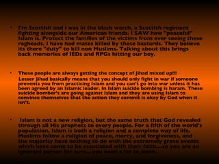 I'm Scottish and i was in the black watch, a Scottish regiment fighting alongside our American friends. I SAW how "peaceful" Islam is. Protect the families of the victims from ever seeing these ragheads. I have had mates killed by these bastards. They believe its there "duty" to kill non Muslims. Talking about this brings back memories of IEDs and RPGs hitting our boy. These people are always getting the concept of Jihad mixed up!!!  Lesser Jihad basically means that you should only fight in war if someone prevents you from practicing Islam and you can’t go into war unless it has been agreed by an Islamic leader. In Islam suicide bombing is haram. These suicide bomber’s are going against Islam and they are using Islam to convince themselves that the action they commit is okay by God when it isn't.    Islam is not a new religion, but the same truth that God revealed through all His prophets to every people. For a fifth of the world's population, Islam is both a religion and a complete way of life. Muslims follow a religion of peace, mercy, and forgiveness, and the majority have nothing to do with the extremely grave events which have come to be associated with their faith....so you are an ignorant person for sure....you need a lot to learn.  